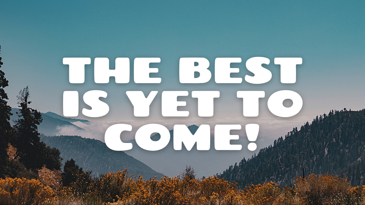 The Best Is Yet To Come!